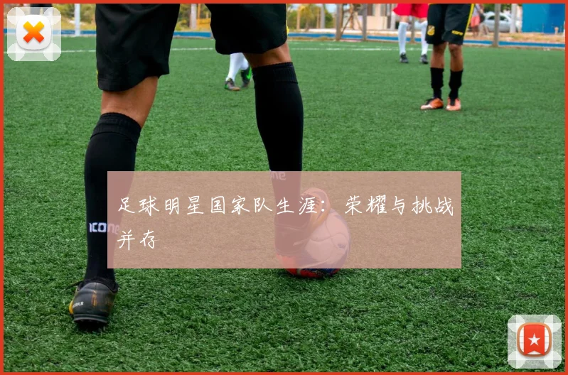 足球明星国家队生涯：荣耀与挑战并存