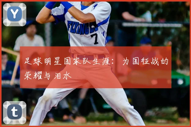 足球明星国家队生涯：为国征战的荣耀与泪水