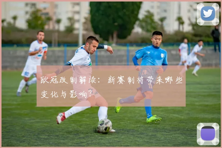 欧冠改制解读：新赛制将带来哪些变化与影响？